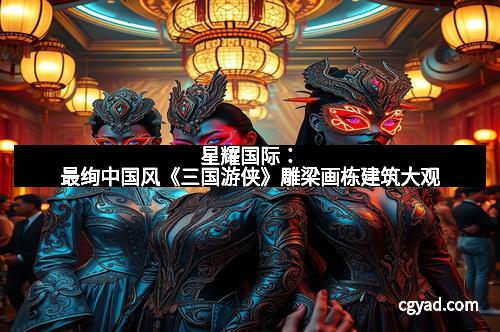 星耀国际：最绚中国风《三国游侠》雕梁画栋建筑大观